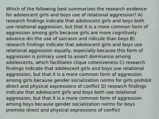 Which of the following best summarizes the research evidence for adolescent girls and boys use of relational aggression? A) research findings indicate that adolescent girls and boys both use relational aggression, but that it is a more common form of aggression among girls because girls are more cognitively advance din the use of sarcasm and ridicule than boys B) research findings indicate that adolescent girls and boys use relational aggression equally, especially because this form of aggression is primary used to assert dominance among adolescents, which facilitates clique cohesiveness C) research findings indicate that adolescent girls and boys use relational aggression, but that it is a more common form of aggression among girls because gender socialization norms for girls prohibit direct and physical expressions of conflict D) research findings indicate that adolescent girls and boys both use relational aggression, but that it is a more common form of aggression among boys because gender socialization norms for boys promote direct and physical expressions of conflict