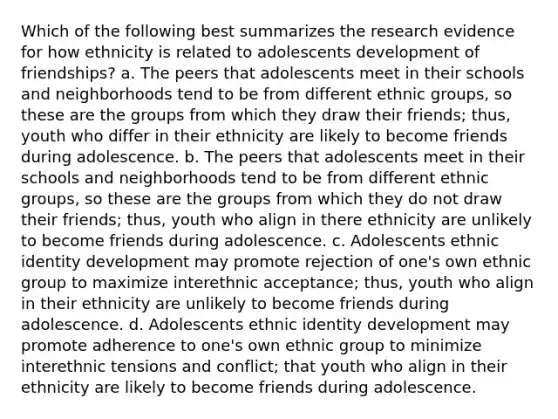 Which of the following best summarizes the research evidence for how ethnicity is related to adolescents development of friendships? a. The peers that adolescents meet in their schools and neighborhoods tend to be from different ethnic groups, so these are the groups from which they draw their friends; thus, youth who differ in their ethnicity are likely to become friends during adolescence. b. The peers that adolescents meet in their schools and neighborhoods tend to be from different ethnic groups, so these are the groups from which they do not draw their friends; thus, youth who align in there ethnicity are unlikely to become friends during adolescence. c. Adolescents ethnic identity development may promote rejection of one's own ethnic group to maximize interethnic acceptance; thus, youth who align in their ethnicity are unlikely to become friends during adolescence. d. Adolescents ethnic identity development may promote adherence to one's own ethnic group to minimize interethnic tensions and conflict; that youth who align in their ethnicity are likely to become friends during adolescence.