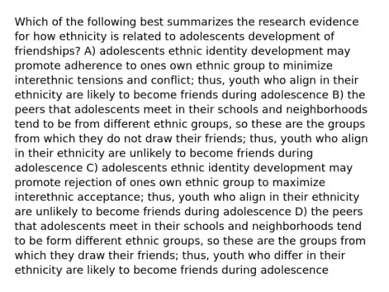 Which of the following best summarizes the research evidence for how ethnicity is related to adolescents development of friendships? A) adolescents ethnic identity development may promote adherence to ones own ethnic group to minimize interethnic tensions and conflict; thus, youth who align in their ethnicity are likely to become friends during adolescence B) the peers that adolescents meet in their schools and neighborhoods tend to be from different ethnic groups, so these are the groups from which they do not draw their friends; thus, youth who align in their ethnicity are unlikely to become friends during adolescence C) adolescents ethnic identity development may promote rejection of ones own ethnic group to maximize interethnic acceptance; thus, youth who align in their ethnicity are unlikely to become friends during adolescence D) the peers that adolescents meet in their schools and neighborhoods tend to be form different ethnic groups, so these are the groups from which they draw their friends; thus, youth who differ in their ethnicity are likely to become friends during adolescence