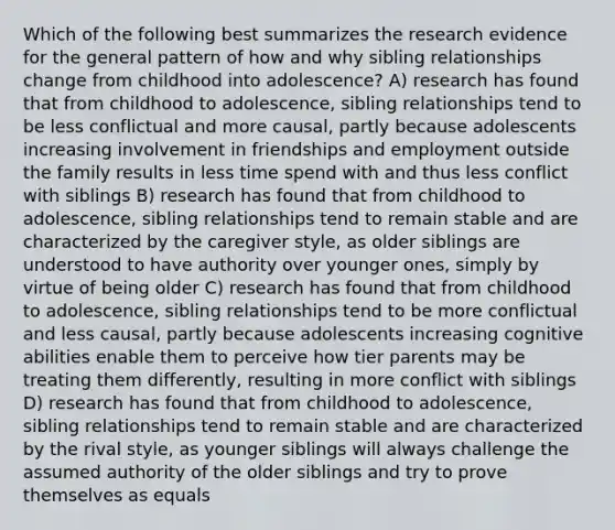 Which of the following best summarizes the research evidence for the general pattern of how and why sibling relationships change from childhood into adolescence? A) research has found that from childhood to adolescence, sibling relationships tend to be less conflictual and more causal, partly because adolescents increasing involvement in friendships and employment outside the family results in less time spend with and thus less conflict with siblings B) research has found that from childhood to adolescence, sibling relationships tend to remain stable and are characterized by the caregiver style, as older siblings are understood to have authority over younger ones, simply by virtue of being older C) research has found that from childhood to adolescence, sibling relationships tend to be more conflictual and less causal, partly because adolescents increasing cognitive abilities enable them to perceive how tier parents may be treating them differently, resulting in more conflict with siblings D) research has found that from childhood to adolescence, sibling relationships tend to remain stable and are characterized by the rival style, as younger siblings will always challenge the assumed authority of the older siblings and try to prove themselves as equals