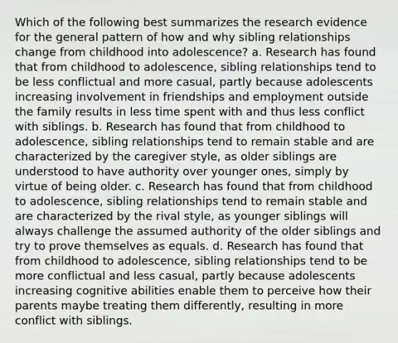 Which of the following best summarizes the research evidence for the general pattern of how and why sibling relationships change from childhood into adolescence? a. Research has found that from childhood to adolescence, sibling relationships tend to be less conflictual and more casual, partly because adolescents increasing involvement in friendships and employment outside the family results in less time spent with and thus less conflict with siblings. b. Research has found that from childhood to adolescence, sibling relationships tend to remain stable and are characterized by the caregiver style, as older siblings are understood to have authority over younger ones, simply by virtue of being older. c. Research has found that from childhood to adolescence, sibling relationships tend to remain stable and are characterized by the rival style, as younger siblings will always challenge the assumed authority of the older siblings and try to prove themselves as equals. d. Research has found that from childhood to adolescence, sibling relationships tend to be more conflictual and less casual, partly because adolescents increasing cognitive abilities enable them to perceive how their parents maybe treating them differently, resulting in more conflict with siblings.