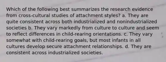 Which of the following best summarizes the research evidence from cross-cultural studies of attachment styles? a. They are quite consistent across both industrialized and nonindustrialized societies b. They vary markedly from culture to culture and seem to reflect differences in child-rearing orientations. c. They vary somewhat with child-rearing goals, but most infants in all cultures develop secure attachment relationships. d. They are consistent across industrialized societies.