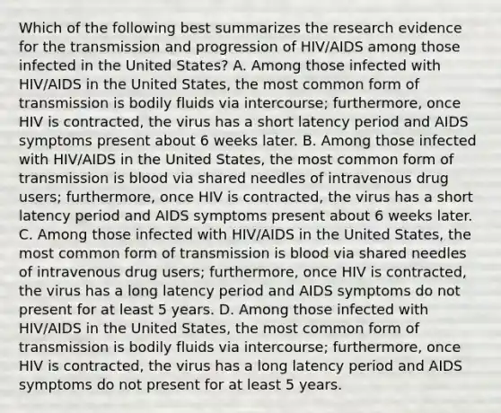 Which of the following best summarizes the research evidence for the transmission and progression of HIV/AIDS among those infected in the United States? A. Among those infected with HIV/AIDS in the United States, the most common form of transmission is bodily fluids via intercourse; furthermore, once HIV is contracted, the virus has a short latency period and AIDS symptoms present about 6 weeks later. B. Among those infected with HIV/AIDS in the United States, the most common form of transmission is blood via shared needles of intravenous drug users; furthermore, once HIV is contracted, the virus has a short latency period and AIDS symptoms present about 6 weeks later. C. Among those infected with HIV/AIDS in the United States, the most common form of transmission is blood via shared needles of intravenous drug users; furthermore, once HIV is contracted, the virus has a long latency period and AIDS symptoms do not present for at least 5 years. D. Among those infected with HIV/AIDS in the United States, the most common form of transmission is bodily fluids via intercourse; furthermore, once HIV is contracted, the virus has a long latency period and AIDS symptoms do not present for at least 5 years.