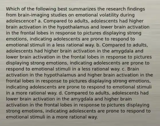 Which of the following best summarizes the research findings from brain-imaging studies on emotional volatility during adolescence? a. Compared to adults, adolescents had higher brain activation in the hypothalamus and lower brain activation in the frontal lobes in response to pictures displaying strong emotions, indicating adolescents are prone to respond to emotional stimuli in a less rational way. b. Compared to adults, adolescents had higher brain activation in the amygdala and lower brain activation in the frontal lobes in response to pictures displaying strong emotions, indicating adolescents are prone to respond to emotional stimuli in a less rational way. c. Brain activation in the hypothalamus and higher brain activation in the frontal lobes in response to pictures displaying strong emotions, indicating adolescents are prone to respond to emotional stimuli in a more rational way. d. Compared to adults, adolescents had lower brain activation in the amygdala and higher brain activation in the frontal lobes in response to pictures displaying strong emotions, indicating adolescents are prone to respond to emotional stimuli in a more rational way.