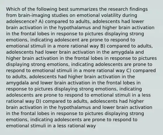 Which of the following best summarizes the research findings from brain-imaging studies on emotional volatility during adolescence? A) compared to adults, adolescents had lower brain activation in the hypothalamus and higher brain activation in the frontal lobes in response to pictures displaying strong emotions, indicating adolescent are prone to respond to emotional stimuli in a more rational way B) compared to adults, adolescents had lower brain activation in the amygdala and higher brain activation in the frontal lobes in response to pictures displaying strong emotions, indicating adolescents are prone to respond to emotional stimuli in a more rational way C) compared to adults, adolescents had higher brain activation in the amygdala and lower brain activation in the frontal lobes in response to pictures displaying strong emotions, indicating adolescents are prone to respond to emotional stimuli in a less rational way D) compared to adults, adolescents had higher brain activation in the hypothalamus and lower brain activation in the frontal lobes in response to pictures displaying strong emotions, indicating adolescents are prone to respond to emotional stimuli in a less rational way