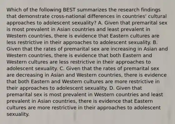 Which of the following BEST summarizes the research findings that demonstrate cross-national differences in countries' cultural approaches to adolescent sexuality? A. Given that premarital sex is most prevalent in Asian countries and least prevalent in Western countries, there is evidence that Eastern cultures are less restrictive in their approaches to adolescent sexuality. B. Given that the rates of premarital sex are increasing in Asian and Western countries, there is evidence that both Eastern and Western cultures are less restrictive in their approaches to adolescent sexuality. C. Given that the rates of premarital sex are decreasing in Asian and Western countries, there is evidence that both Eastern and Western cultures are more restrictive in their approaches to adolescent sexuality. D. Given that premarital sex is most prevalent in Western countries and least prevalent in Asian countries, there is evidence that Eastern cultures are more restrictive in their approaches to adolescent sexuality.