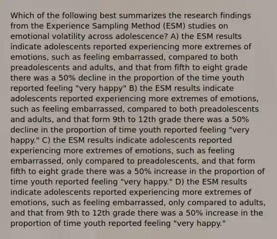 Which of the following best summarizes the research findings from the Experience Sampling Method (ESM) studies on emotional volatility across adolescence? A) the ESM results indicate adolescents reported experiencing more extremes of emotions, such as feeling embarrassed, compared to both preadolescents and adults, and that from fifth to eight grade there was a 50% decline in the proportion of the time youth reported feeling "very happy" B) the ESM results indicate adolescents reported experiencing more extremes of emotions, such as feeling embarrassed, compared to both preadolescents and adults, and that form 9th to 12th grade there was a 50% decline in the proportion of time youth reported feeling "very happy." C) the ESM results indicate adolescents reported experiencing more extremes of emotions, such as feeling embarrassed, only compared to preadolescents, and that form fifth to eight grade there was a 50% increase in the proportion of time youth reported feeling "very happy." D) the ESM results indicate adolescents reported experiencing more extremes of emotions, such as feeling embarrassed, only compared to adults, and that from 9th to 12th grade there was a 50% increase in the proportion of time youth reported feeling "very happy."