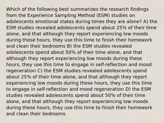 Which of the following best summarizes the research findings from the Experience Sampling Method (ESM) studies on adolescents emotional states during times they are alone? A) the ESM studies revealed adolescents spend about 25% of their time alone, and that although they report experiencing low moods during these hours, they use this time to finish their homework and clean their bedrooms B) the ESM studies revealed adolescents spend about 50% of their time alone, and that although they report experiencing low moods during these hours, they use this time to engage in self-reflection and mood regeneration C) the ESM studies revealed adolescents spend about 25% of their time alone, and that although they report experiencing low moods during these hours, they use this time to engage in self-reflection and mood regeneration D) the ESM studies revealed adolescents spend about 50% of their time alone, and that although they report experiencing low moods during these hours, they use this time to finish their homework and clean their bedrooms