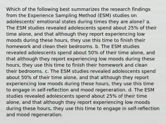 Which of the following best summarizes the research findings from the Experience Sampling Method (ESM) studies on adolescents' emotional states during times they are alone? a. The ESM studies revealed adolescents spend about 25% of their time alone, and that although they report experiencing low moods during these hours, they use this time to finish their homework and clean their bedrooms. b. The ESM studies revealed adolescents spend about 50% of their time alone, and that although they report experiencing low moods during these hours, they use this time to finish their homework and clean their bedrooms. c. The ESM studies revealed adolescents spend about 50% of their time alone, and that although they report experiencing low moods during these hours, they use this time to engage in self-reflection and mood regeneration. d. The ESM studies revealed adolescents spend about 25% of their time alone, and that although they report experiencing low moods during these hours, they use this time to engage in self-reflection and mood regeneration.