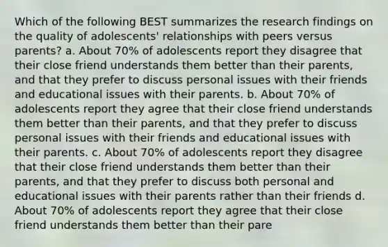 Which of the following BEST summarizes the research findings on the quality of adolescents' relationships with peers versus parents? a. About 70% of adolescents report they disagree that their close friend understands them better than their parents, and that they prefer to discuss personal issues with their friends and educational issues with their parents. b. About 70% of adolescents report they agree that their close friend understands them better than their parents, and that they prefer to discuss personal issues with their friends and educational issues with their parents. c. About 70% of adolescents report they disagree that their close friend understands them better than their parents, and that they prefer to discuss both personal and educational issues with their parents rather than their friends d. About 70% of adolescents report they agree that their close friend understands them better than their pare