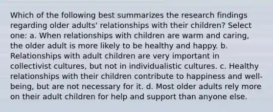 Which of the following best summarizes the research findings regarding older adults' relationships with their children? Select one: a. When relationships with children are warm and caring, the older adult is more likely to be healthy and happy. b. Relationships with adult children are very important in collectivist cultures, but not in individualistic cultures. c. Healthy relationships with their children contribute to happiness and well-being, but are not necessary for it. d. Most older adults rely more on their adult children for help and support than anyone else.