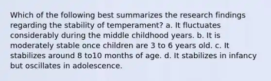 Which of the following best summarizes the research findings regarding the stability of temperament? a. It fluctuates considerably during the middle childhood years. b. It is moderately stable once children are 3 to 6 years old. c. It stabilizes around 8 to10 months of age. d. It stabilizes in infancy but oscillates in adolescence.