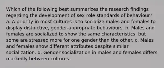 Which of the following best summarizes the research findings regarding the development of sex-role standards of behaviour? a. A priority in most cultures is to socialize males and females to display distinctive, gender-appropriate behaviours. b. Males and females are socialized to show the same characteristics, but some are stressed more for one gender than the other. c. Males and females show different attributes despite similar socialization. d. Gender socialization in males and females differs markedly between cultures.