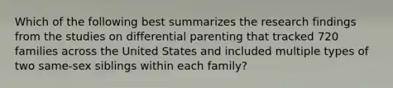 Which of the following best summarizes the research findings from the studies on differential parenting that tracked 720 families across the United States and included multiple types of two same-sex siblings within each family?