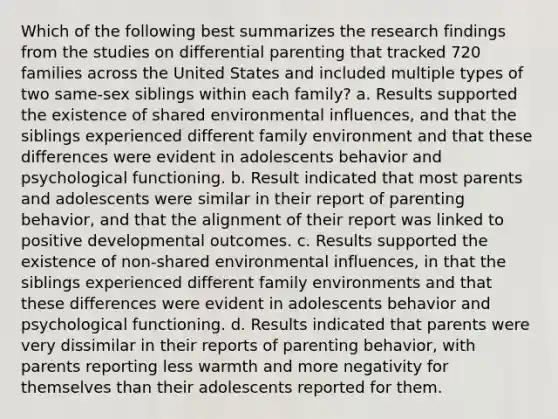 Which of the following best summarizes the research findings from the studies on differential parenting that tracked 720 families across the United States and included multiple types of two same-sex siblings within each family? a. Results supported the existence of shared environmental influences, and that the siblings experienced different family environment and that these differences were evident in adolescents behavior and psychological functioning. b. Result indicated that most parents and adolescents were similar in their report of parenting behavior, and that the alignment of their report was linked to positive developmental outcomes. c. Results supported the existence of non-shared environmental influences, in that the siblings experienced different family environments and that these differences were evident in adolescents behavior and psychological functioning. d. Results indicated that parents were very dissimilar in their reports of parenting behavior, with parents reporting less warmth and more negativity for themselves than their adolescents reported for them.