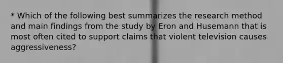 * Which of the following best summarizes the research method and main findings from the study by Eron and Husemann that is most often cited to support claims that violent television causes aggressiveness?