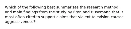 Which of the following best summarizes the research method and main findings from the study by Eron and Husemann that is most often cited to support claims that violent television causes aggressiveness?