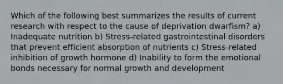 Which of the following best summarizes the results of current research with respect to the cause of deprivation dwarfism? a) Inadequate nutrition b) Stress-related gastrointestinal disorders that prevent efficient absorption of nutrients c) Stress-related inhibition of growth hormone d) Inability to form the emotional bonds necessary for normal growth and development