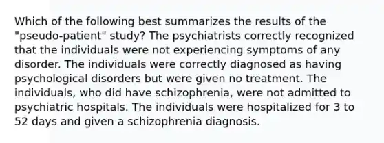 Which of the following best summarizes the results of the "pseudo-patient" study? The psychiatrists correctly recognized that the individuals were not experiencing symptoms of any disorder. The individuals were correctly diagnosed as having psychological disorders but were given no treatment. The individuals, who did have schizophrenia, were not admitted to psychiatric hospitals. The individuals were hospitalized for 3 to 52 days and given a schizophrenia diagnosis.