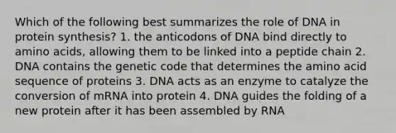 Which of the following best summarizes the role of DNA in protein synthesis? 1. the anticodons of DNA bind directly to amino acids, allowing them to be linked into a peptide chain 2. DNA contains the genetic code that determines the amino acid sequence of proteins 3. DNA acts as an enzyme to catalyze the conversion of mRNA into protein 4. DNA guides the folding of a new protein after it has been assembled by RNA