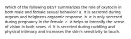 Which of the following BEST summarizes the role of oxytocin in both male and female sexual behavior? a. It is secreted during orgasm and heightens orgasmic response. b. It is only secreted during pregnancy in the female. c. It helps to intensify the sense of vision in both sexes. d. It is secreted during cuddling and physical intimacy and increases the skin's sensitivity to touch.