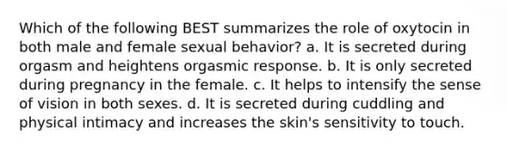 Which of the following BEST summarizes the role of oxytocin in both male and female sexual behavior? a. It is secreted during orgasm and heightens orgasmic response. b. It is only secreted during pregnancy in the female. c. It helps to intensify the sense of vision in both sexes. d. It is secreted during cuddling and physical intimacy and increases the skin's sensitivity to touch.