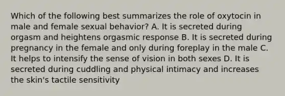 Which of the following best summarizes the role of oxytocin in male and female sexual behavior? A. It is secreted during orgasm and heightens orgasmic response B. It is secreted during pregnancy in the female and only during foreplay in the male C. It helps to intensify the sense of vision in both sexes D. It is secreted during cuddling and physical intimacy and increases the skin's tactile sensitivity