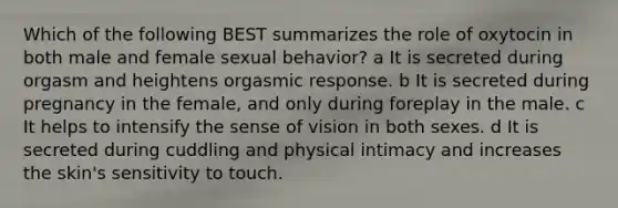 Which of the following BEST summarizes the role of oxytocin in both male and female sexual behavior? a It is secreted during orgasm and heightens orgasmic response. b It is secreted during pregnancy in the female, and only during foreplay in the male. c It helps to intensify the sense of vision in both sexes. d It is secreted during cuddling and physical intimacy and increases the skin's sensitivity to touch.