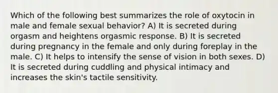 Which of the following best summarizes the role of oxytocin in male and female sexual behavior? A) It is secreted during orgasm and heightens orgasmic response. B) It is secreted during pregnancy in the female and only during foreplay in the male. C) It helps to intensify the sense of vision in both sexes. D) It is secreted during cuddling and physical intimacy and increases the skin's <a href='https://www.questionai.com/knowledge/kkktVd63SW-tactile-sensitivity' class='anchor-knowledge'>tactile sensitivity</a>.