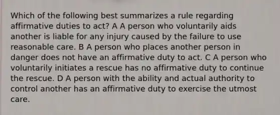 Which of the following best summarizes a rule regarding affirmative duties to act? A A person who voluntarily aids another is liable for any injury caused by the failure to use reasonable care. B A person who places another person in danger does not have an affirmative duty to act. C A person who voluntarily initiates a rescue has no affirmative duty to continue the rescue. D A person with the ability and actual authority to control another has an affirmative duty to exercise the utmost care.