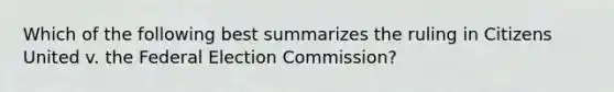 Which of the following best summarizes the ruling in Citizens United v. the Federal Election Commission?