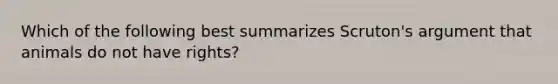 Which of the following best summarizes Scruton's argument that animals do not have rights?