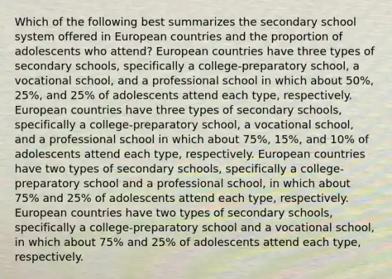 Which of the following best summarizes the secondary school system offered in European countries and the proportion of adolescents who attend? European countries have three types of secondary schools, specifically a college-preparatory school, a vocational school, and a professional school in which about 50%, 25%, and 25% of adolescents attend each type, respectively. European countries have three types of secondary schools, specifically a college-preparatory school, a vocational school, and a professional school in which about 75%, 15%, and 10% of adolescents attend each type, respectively. European countries have two types of secondary schools, specifically a college-preparatory school and a professional school, in which about 75% and 25% of adolescents attend each type, respectively. European countries have two types of secondary schools, specifically a college-preparatory school and a vocational school, in which about 75% and 25% of adolescents attend each type, respectively.