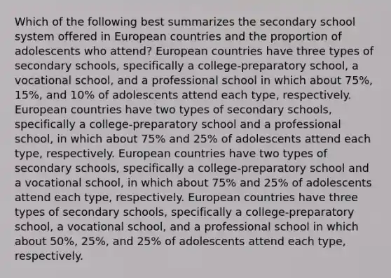 Which of the following best summarizes the secondary school system offered in European countries and the proportion of adolescents who attend? European countries have three types of secondary schools, specifically a college-preparatory school, a vocational school, and a professional school in which about 75%, 15%, and 10% of adolescents attend each type, respectively. European countries have two types of secondary schools, specifically a college-preparatory school and a professional school, in which about 75% and 25% of adolescents attend each type, respectively. European countries have two types of secondary schools, specifically a college-preparatory school and a vocational school, in which about 75% and 25% of adolescents attend each type, respectively. European countries have three types of secondary schools, specifically a college-preparatory school, a vocational school, and a professional school in which about 50%, 25%, and 25% of adolescents attend each type, respectively.