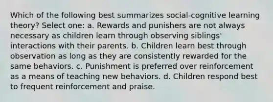 Which of the following best summarizes social-cognitive learning theory? Select one: a. Rewards and punishers are not always necessary as children learn through observing siblings' interactions with their parents. b. Children learn best through observation as long as they are consistently rewarded for the same behaviors. c. Punishment is preferred over reinforcement as a means of teaching new behaviors. d. Children respond best to frequent reinforcement and praise.