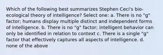 Which of the following best summarizes Stephen Ceci's bio-ecological theory of intelligence? Select one: a. There is no "g" factor; humans display multiple distinct and independent forms of intelligence. b. There is no "g" factor; intelligent behavior can only be identified in relation to context c. There is a single "g" factor that effectively captures all aspects of intelligence. d. none of the above