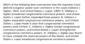 Which of the following best summarizes how the Supreme Court defined Congress' power over commerce in the cases Gibbons v. Ogden, 1824, and United States v. Lopez, 1995? A. Gibbons v. Ogden broadened congressional commerce powers, and United States v. Lopez further expanded those powers. B. Gibbons v. Ogden expanded congressional commerce powers, and United States v. Lopez made it clear that congressional commerce powers were limited. C. Gibbons v. Ogden limited congressional commerce powers, and United States v. Lopez strengthened congressional commerce powers. D. Gibbons v. Ogden was found to have violated the reserved powers of the States, and United States v. Lopez broadened congressional commerce powers.