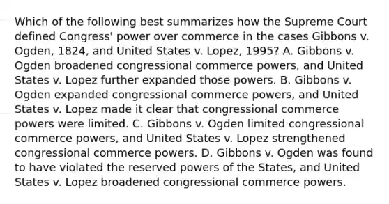 Which of the following best summarizes how the Supreme Court defined Congress' power over commerce in the cases Gibbons v. Ogden, 1824, and United States v. Lopez, 1995? A. Gibbons v. Ogden broadened congressional commerce powers, and United States v. Lopez further expanded those powers. B. Gibbons v. Ogden expanded congressional commerce powers, and United States v. Lopez made it clear that congressional commerce powers were limited. C. Gibbons v. Ogden limited congressional commerce powers, and United States v. Lopez strengthened congressional commerce powers. D. Gibbons v. Ogden was found to have violated the reserved powers of the States, and United States v. Lopez broadened congressional commerce powers.