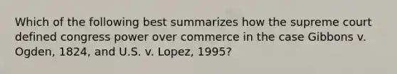 Which of the following best summarizes how the supreme court defined congress power over commerce in the case Gibbons v. Ogden, 1824, and U.S. v. Lopez, 1995?