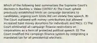 Which of the following best summarizes the Supreme Court's decision in Buckley v. Valeo (1976)? A) The Court upheld previously established limits on campaign donations to candidates, arguing such limits did not violate free speech. B) The Court outlawed soft money contributions but allowed increased hard money donations for individuals and PACs. C) The Court eliminated all campaign finance restrictions on corporations as a form of protected political speech. D) The Court modified the campaign finance system by integrating a mandated tax for all presidential elections.