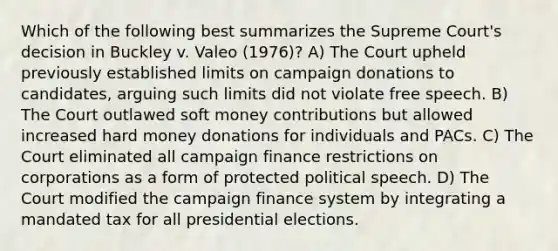 Which of the following best summarizes the Supreme Court's decision in Buckley v. Valeo (1976)? A) The Court upheld previously established limits on campaign donations to candidates, arguing such limits did not violate free speech. B) The Court outlawed soft money contributions but allowed increased hard money donations for individuals and PACs. C) The Court eliminated all campaign finance restrictions on corporations as a form of protected political speech. D) The Court modified the campaign finance system by integrating a mandated tax for all presidential elections.