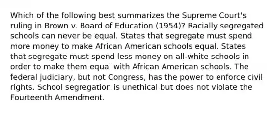 Which of the following best summarizes the Supreme Court's ruling in Brown v. Board of Education (1954)? Racially segregated schools can never be equal. States that segregate must spend more money to make African American schools equal. States that segregate must spend less money on all-white schools in order to make them equal with African American schools. The federal judiciary, but not Congress, has the power to enforce civil rights. School segregation is unethical but does not violate the Fourteenth Amendment.