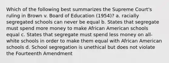 Which of the following best summarizes the Supreme Court's ruling in Brown v. Board of Education (1954)? a. racially segregated schools can never be equal b. States that segregate must spend more money to make African American schools equal c. States that segregate must spend less money on all-white schools in order to make them equal with African American schools d. School segregation is unethical but does not violate the Fourteenth Amendment