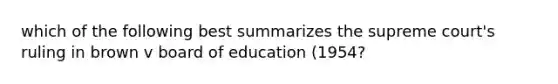 which of the following best summarizes the supreme court's ruling in brown v board of education (1954?