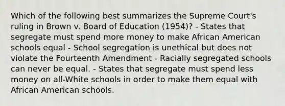 Which of the following best summarizes the Supreme Court's ruling in Brown v. Board of Education (1954)? - States that segregate must spend more money to make African American schools equal - School segregation is unethical but does not violate the Fourteenth Amendment - Racially segregated schools can never be equal. - States that segregate must spend less money on all-White schools in order to make them equal with African American schools.