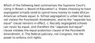 Which of the following best summarizes the Supreme Court's ruling in Brown v. Board of Education? a. States choosing to have segregated schools need to spend more money to make African American schools equal. b. School segregation is unfair but does not violate the Fourteenth Amendment, and so the "separate but equal" clause remains in effect. c. Racially segregated schools can never be equal, and therefore the "separate but equal" clause violates the equal protection clause of the Fourteenth Amendment. d. The federal judiciary, not Congress, has the power to enforce civil rights.