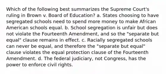 Which of the following best summarizes the Supreme Court's ruling in Brown v. Board of Education? a. States choosing to have segregated schools need to spend more money to make African American schools equal. b. School segregation is unfair but does not violate the Fourteenth Amendment, and so the "separate but equal" clause remains in effect. c. Racially segregated schools can never be equal, and therefore the "separate but equal" clause violates the equal protection clause of the Fourteenth Amendment. d. The federal judiciary, not Congress, has the power to enforce civil rights.