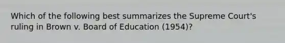 Which of the following best summarizes the Supreme Court's ruling in Brown v. Board of Education (1954)?