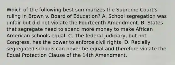 Which of the following best summarizes the Supreme Court's ruling in Brown v. Board of Education? A. School segregation was unfair but did not violate the Fourteenth Amendment. B. States that segregate need to spend more money to make African American schools equal. C. The federal judiciary, but not Congress, has the power to enforce civil rights. D. Racially segregated schools can never be equal and therefore violate the Equal Protection Clause of the 14th Amendment.