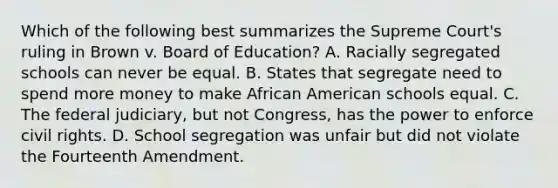 Which of the following best summarizes the Supreme Court's ruling in Brown v. Board of Education? A. Racially segregated schools can never be equal. B. States that segregate need to spend more money to make African American schools equal. C. The federal judiciary, but not Congress, has the power to enforce civil rights. D. School segregation was unfair but did not violate the Fourteenth Amendment.